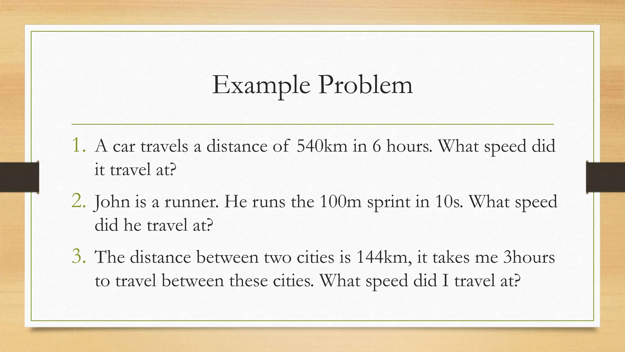 Example Problem
1. A car travels a distance of 540km in 6 hours. What speed did
it travel at?
2. John is a runner. He runs the 100m sprint in 10s. What speed
did he travel at?
3. The distance between two cities is 144km, it takes me 3hours
to travel between these cities. What speed did I travel at?
 