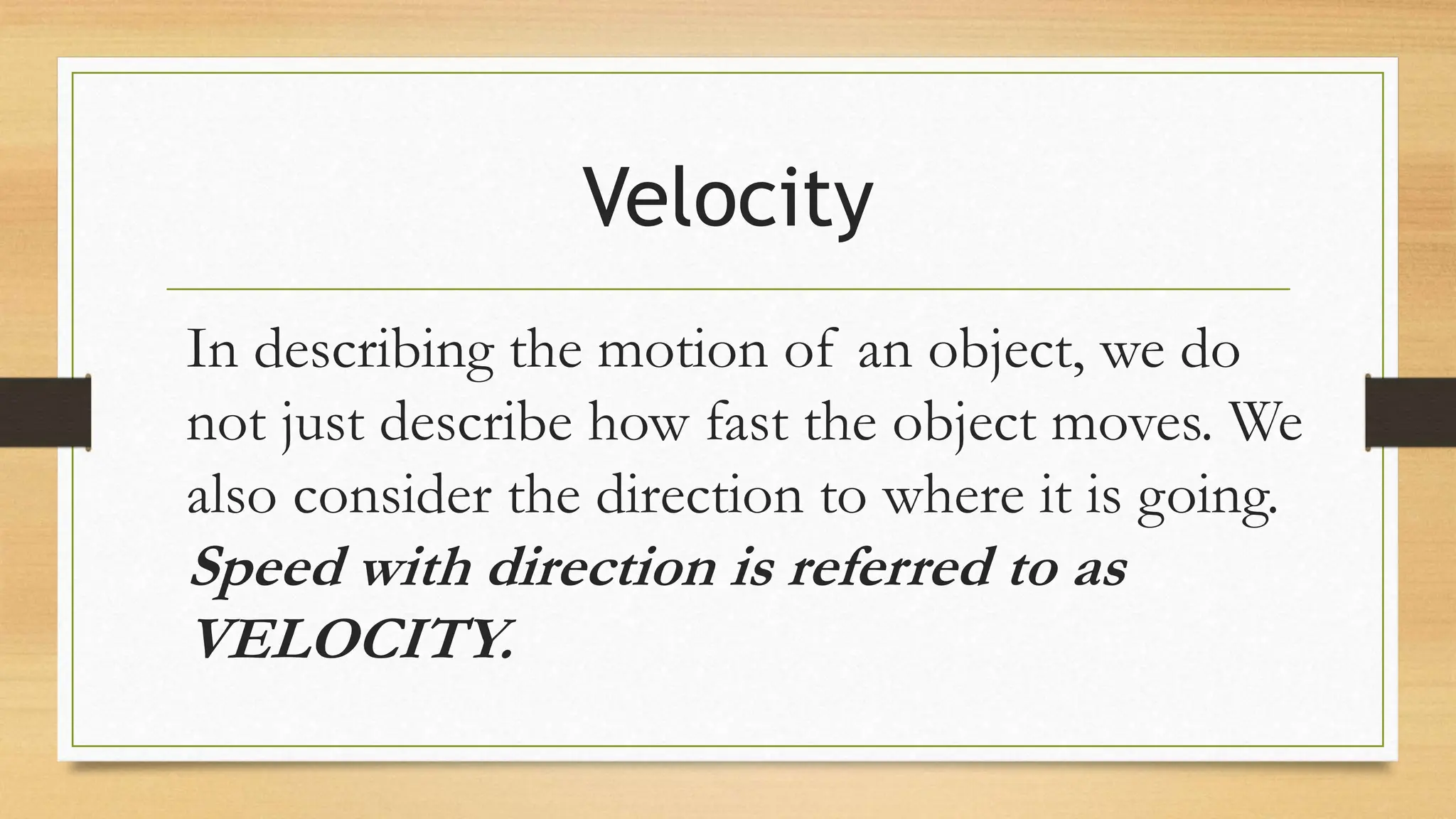 Velocity
In describing the motion of an object, we do
not just describe how fast the object moves. We
also consider the direction to where it is going.
Speed with direction is referred to as
VELOCITY.
 