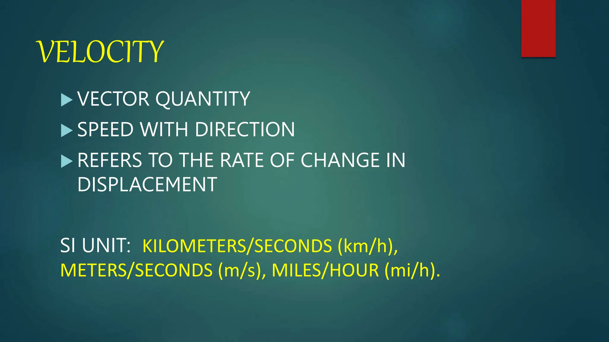 VELOCITY
 VECTOR QUANTITY
 SPEED WITH DIRECTION
 REFERS TO THE RATE OF CHANGE IN
DISPLACEMENT
SI UNIT: KILOMETERS/SECONDS (km/h),
METERS/SECONDS (m/s), MILES/HOUR (mi/h).
 