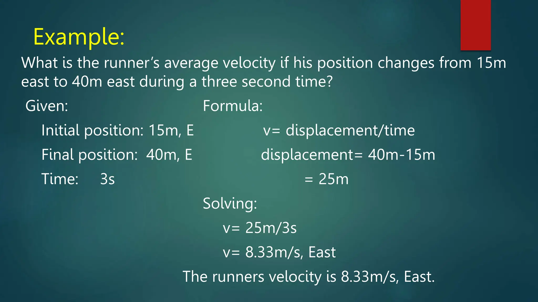 Example:
What is the runner’s average velocity if his position changes from 15m
east to 40m east during a three second time?
Given: Formula:
Initial position: 15m, E v= displacement/time
Final position: 40m, E displacement= 40m-15m
Time: 3s = 25m
Solving:
v= 25m/3s
v= 8.33m/s, East
The runners velocity is 8.33m/s, East.
 