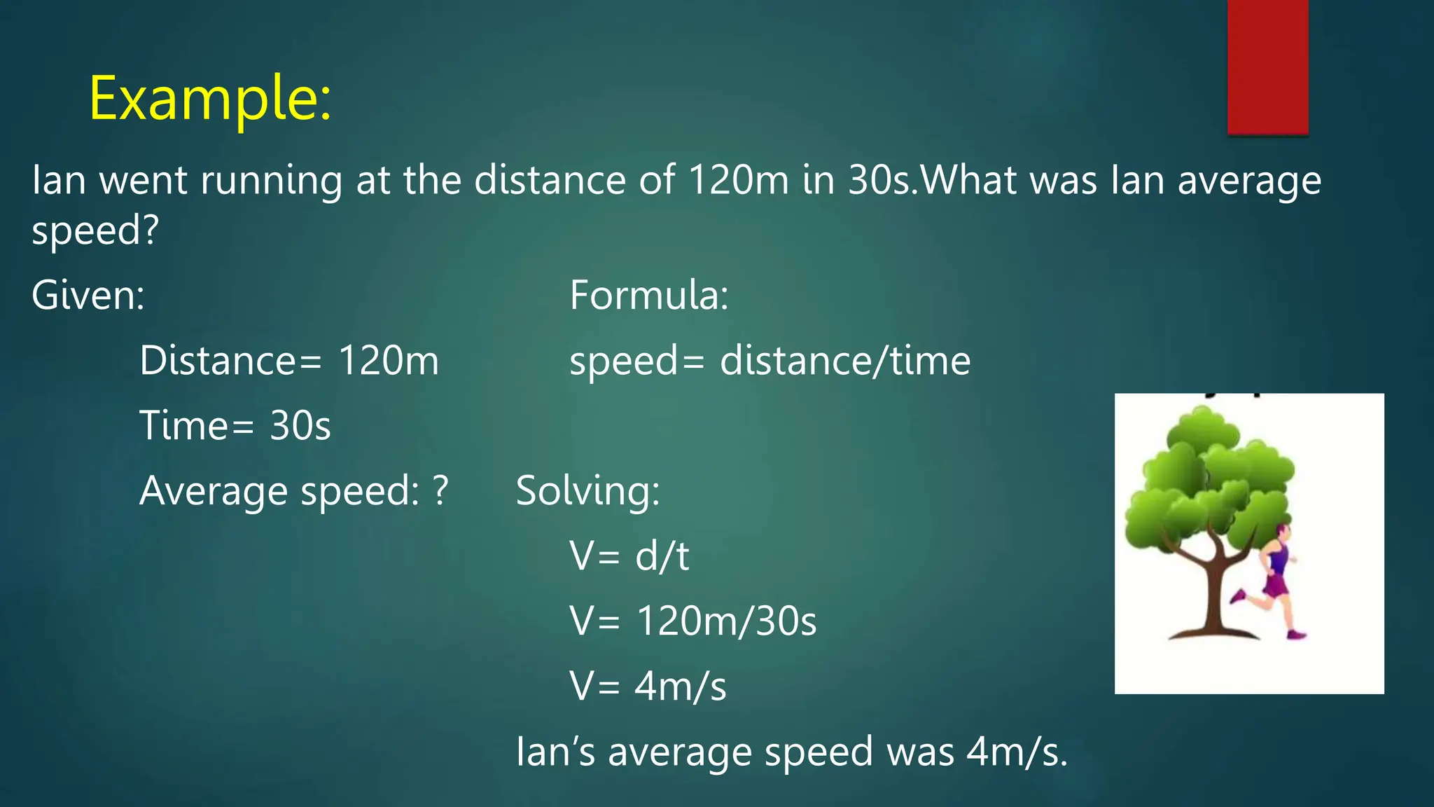 Example:
Ian went running at the distance of 120m in 30s.What was Ian average
speed?
Given: Formula:
Distance= 120m speed= distance/time
Time= 30s
Average speed: ? Solving:
V= d/t
V= 120m/30s
V= 4m/s
Ian’s average speed was 4m/s.
 