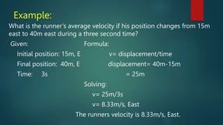 Example:
What is the runner’s average velocity if his position changes from 15m
east to 40m east during a three second time?
Given: Formula:
Initial position: 15m, E v= displacement/time
Final position: 40m, E displacement= 40m-15m
Time: 3s = 25m
Solving:
v= 25m/3s
v= 8.33m/s, East
The runners velocity is 8.33m/s, East.
 