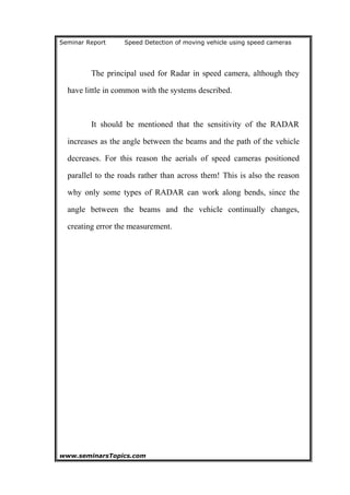 Seminar Report Speed Detection of moving vehicle using speed cameras
The principal used for Radar in speed camera, although they
have little in common with the systems described.
It should be mentioned that the sensitivity of the RADAR
increases as the angle between the beams and the path of the vehicle
decreases. For this reason the aerials of speed cameras positioned
parallel to the roads rather than across them! This is also the reason
why only some types of RADAR can work along bends, since the
angle between the beams and the vehicle continually changes,
creating error the measurement.
www.seminarsTopics.com 10
 