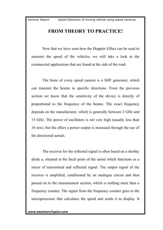 Seminar Report Speed Detection of moving vehicle using speed cameras
FROM THEORY TO PRACTICE!
Now that we have seen how the Doppler Effect can be used to
measure the speed of the vehicles, we will take a look at the
commercial applications that are found at the side of the road.
The basic of every speed camera is a SHF generator, which
can transmit the beams in specific directions. From the previous
section we know that the sensitivity of the device is directly of
proportional to the frequency of the beams. The exact frequency
depends on the manufacturer, which is generally between 2 GHz and
15 GHz. The power of oscillators is not very high (usually less than
10 mw), but the effect a power output is increased through the use of
the directional aerials.
The receiver for the reflected signal is often based on a shottky
diode a, situated at the focal point of the aerial which functions as a
mixer of transmitted and reflected signal. The output signal of the
receiver is amplified, conditioned by an analogue circuit and then
passed on to the measurement section, which is nothing more than a
frequency counter. The signal from the frequency counter goes to the
microprocessor that calculates the speed and sends it to display. It
www.seminarsTopics.com 11
 