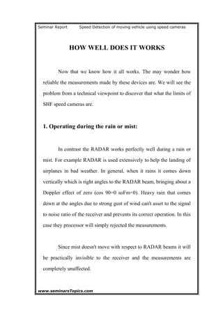 Seminar Report Speed Detection of moving vehicle using speed cameras
HOW WELL DOES IT WORKS
Now that we know how it all works. The may wonder how
reliable the measurements made by these devices are. We will see the
problem from a technical viewpoint to discover that what the limits of
SHF speed cameras are.
1. Operating during the rain or mist:
In contrast the RADAR works perfectly well during a rain or
mist. For example RADAR is used extensively to help the landing of
airplanes in bad weather. In general, when it rains it comes down
vertically which is right angles to the RADAR beam, bringing about a
Doppler effect of zero (cos 90=0 soFm=0). Heavy rain that comes
down at the angles due to strong gust of wind can't asset to the signal
to noise ratio of the receiver and prevents its correct operation. In this
case they processor will simply rejected the measurements.
Since mist doesn't move with respect to RADAR beams it will
be practically invisible to the receiver and the measurements are
completely unaffected.
www.seminarsTopics.com 13
 