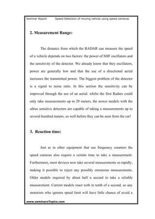 Seminar Report Speed Detection of moving vehicle using speed cameras
2. Measurement Range:
The distance from which the RADAR can measure the speed
of a vehicle depends on two factors: the power of SHF oscillators and
the sensitivity of the detector. We already know that they oscillators,
power are generally low and that the use of a directional aerial
increases the transmitted power. The biggest problem of the detector
is a signal to noise ratio. In this section the sensitivity can be
improved through the use of an aerial. whilst the first Radars could
only take measurements up to 20 meters, the newer models with the
ultras sensitive detectors are capable of taking a measurements up to
several hundred meters, so well before they can be seen from the car!
3. Reaction time:
Just as in other equipment that use frequency counters the
speed cameras also require a certain time to take a measurement.
Furthermore, most devices now take several measurements so rapidly,
making it possible to reject any possibly erroneous measurements.
Older models required by about half a second to take a reliable
measurement. Current models react with in tenth of a second, so any
motorists who ignores speed limit will have little chance of avoid a
www.seminarsTopics.com 14
 