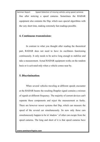 Seminar Report Speed Detection of moving vehicle using speed cameras
fine after noticing a speed cameras. Sometimes the RADAR
equipment also contains the Dsp, which uses special algorithms with
the very short time, making extremely fast readings possible.
4. Continuous transmission:
In contrast to what you thought after reading the theoretical
part, RADAR does not need to have its oscillators functioning
continuously. It only needs to be active long enough to stabilize and
take a measurement. Actual RADAR equipment works on the random
basis or is activated only when a vehicle comes near by.
5. Discrimination:
When several vehicles traveling at different speeds encounter
at the RADAR beams the resulting Doppler signal contains a mixture
of signals at different frequency. The majority of current devices can't
separate these components and reject the measurement as faulty.
There are however newer systems that Dsp, which can measure the
speed of the several car simultaneously. So now only those cars
simultaneously happen to be in' shadow ' of other can escape from the
speed cameras. The long and short of it is that speed cameras have
www.seminarsTopics.com 15
 