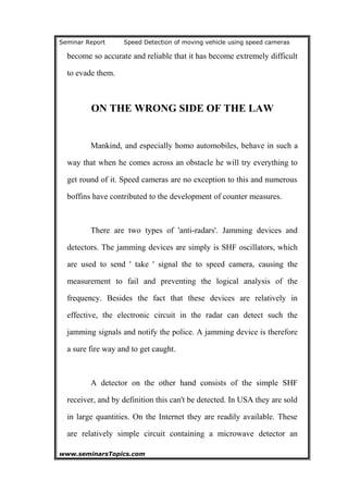Seminar Report Speed Detection of moving vehicle using speed cameras
become so accurate and reliable that it has become extremely difficult
to evade them.
ON THE WRONG SIDE OF THE LAW
Mankind, and especially homo automobiles, behave in such a
way that when he comes across an obstacle he will try everything to
get round of it. Speed cameras are no exception to this and numerous
boffins have contributed to the development of counter measures.
There are two types of 'anti-radars'. Jamming devices and
detectors. The jamming devices are simply is SHF oscillators, which
are used to send ' take ' signal the to speed camera, causing the
measurement to fail and preventing the logical analysis of the
frequency. Besides the fact that these devices are relatively in
effective, the electronic circuit in the radar can detect such the
jamming signals and notify the police. A jamming device is therefore
a sure fire way and to get caught.
A detector on the other hand consists of the simple SHF
receiver, and by definition this can't be detected. In USA they are sold
in large quantities. On the Internet they are readily available. These
are relatively simple circuit containing a microwave detector an
www.seminarsTopics.com 16
 