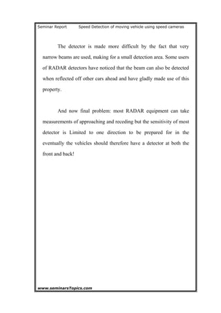 Seminar Report Speed Detection of moving vehicle using speed cameras
The detector is made more difficult by the fact that very
narrow beams are used, making for a small detection area. Some users
of RADAR detectors have noticed that the beam can also be detected
when reflected off other cars ahead and have gladly made use of this
property.
And now final problem: most RADAR equipment can take
measurements of approaching and receding but the sensitivity of most
detector is Limited to one direction to be prepared for in the
eventually the vehicles should therefore have a detector at both the
front and back!
www.seminarsTopics.com 19
 