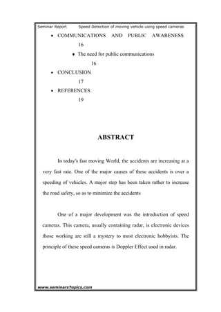 Seminar Report Speed Detection of moving vehicle using speed cameras
• COMMUNICATIONS AND PUBLIC AWARENESS
16
♦ The need for public communications
16
• CONCLUSION
17
• REFERENCES
19
ABSTRACT
In today's fast moving World, the accidents are increasing at a
very fast rate. One of the major causes of these accidents is over a
speeding of vehicles. A major step has been taken rather to increase
the road safety, so as to minimize the accidents
One of a major development was the introduction of speed
cameras. This camera, usually containing radar, is electronic devices
those working are still a mystery to most electronic hobbyists. The
principle of these speed cameras is Doppler Effect used in radar.
www.seminarsTopics.com 2
 
