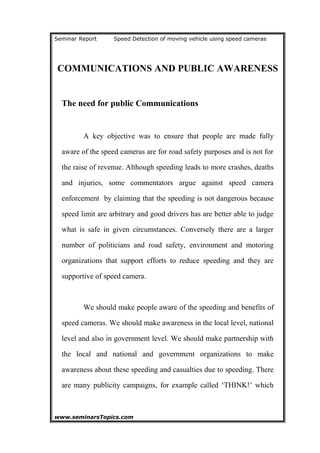 Seminar Report Speed Detection of moving vehicle using speed cameras
COMMUNICATIONS AND PUBLIC AWARENESS
The need for public Communications
A key objective was to ensure that people are made fully
aware of the speed cameras are for road safety purposes and is not for
the raise of revenue. Although speeding leads to more crashes, deaths
and injuries, some commentators argue against speed camera
enforcement by claiming that the speeding is not dangerous because
speed limit are arbitrary and good drivers has are better able to judge
what is safe in given circumstances. Conversely there are a larger
number of politicians and road safety, environment and motoring
organizations that support efforts to reduce speeding and they are
supportive of speed camera.
We should make people aware of the speeding and benefits of
speed cameras. We should make awareness in the local level, national
level and also in government level. We should make partnership with
the local and national and government organizations to make
awareness about these speeding and casualties due to speeding. There
are many publicity campaigns, for example called ‘THINK!’ which
www.seminarsTopics.com 20
 