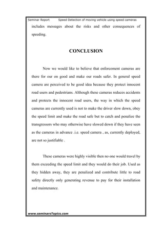 Seminar Report Speed Detection of moving vehicle using speed cameras
includes messages about the risks and other consequences of
speeding.
CONCLUSION
Now we would like to believe that enforcement cameras are
there for our on good and make our roads safer. In general speed
camera are perceived to be good idea because they protect innocent
road users and pedestrians. Although these cameras reduces accidents
and protects the innocent road users, the way in which the speed
cameras are currently used is not to make the driver slow down, obey
the speed limit and make the road safe but to catch and penalize the
transgressors who may otherwise have slowed down if they have seen
as the cameras in advance .i.e. speed camera , as, currently deployed,
are not so justifiable .
These cameras were highly visible then no one would travel by
them exceeding the speed limit and they would do their job. Used as
they hidden away, they are penalized and contribute little to road
safety directly only generating revenue to pay for their installation
and maintenance.
www.seminarsTopics.com 21
 