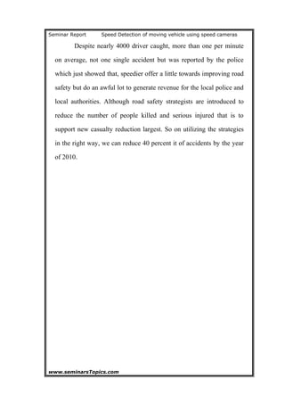 Seminar Report Speed Detection of moving vehicle using speed cameras
Despite nearly 4000 driver caught, more than one per minute
on average, not one single accident but was reported by the police
which just showed that, speedier offer a little towards improving road
safety but do an awful lot to generate revenue for the local police and
local authorities. Although road safety strategists are introduced to
reduce the number of people killed and serious injured that is to
support new casualty reduction largest. So on utilizing the strategies
in the right way, we can reduce 40 percent it of accidents by the year
of 2010.
www.seminarsTopics.com 22
 