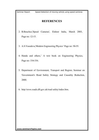 Seminar Report Speed Detection of moving vehicle using speed cameras
REFERENCES
2. B.Bouchez,'Speed Cameras', Elektor India, March 2003,
Page no: 12-15.
3. A.S.Vasudeva,'Modern Engineering Physics’ Page no: 50-55.
4. Handa and others,’ A text book on Engineering Physics,
Page no: 334-336.
5. Department of Environment, Transport and Region; Seminar on
'Government's Road Safety Strategy and Causality Reduction,
2000.
6. http:/www.roads.dft.gov.uk/road safety/index.htm.
www.seminarsTopics.com 23
 