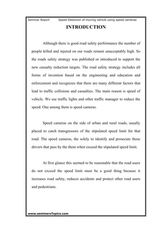 Seminar Report Speed Detection of moving vehicle using speed cameras
INTRODUCTION
Although there is good road safety performance the number of
people killed and injured on our roads remain unacceptably high. So
the roads safety strategy was published or introduced to support the
new casualty reduction targets. The road safety strategy includes all
forms of invention based on the engineering and education and
enforcement and recognizes that there are many different factors that
lead to traffic collisions and casualties. The main reason is speed of
vehicle. We use traffic lights and other traffic manager to reduce the
speed. One among them is speed cameras.
Speed cameras on the side of urban and rural roads, usually
placed to catch transgressors of the stipulated speed limit for that
road. The speed cameras, the solely to identify and prosecute those
drivers that pass by the them when exceed the stipulated speed limit.
At first glance this seemed to be reasonable that the road users
do not exceed the speed limit must be a good thing because it
increases road safety, reduces accidents and protect other road users
and pedestrians.
www.seminarsTopics.com 4
 