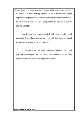 Seminar Report Speed Detection of moving vehicle using speed cameras
equipment is expensive to buy, operate and maintain and their support
in prosecution procedures also much substantial administration costs.
However and the cost are small compared to the benefits of society
and the economy.
Speed cameras are recommended under use to reduce road
casualties. Since these cameras save lives of road users the speed
camera is also known as" safety cameras".
Speed camera uses the basic principle of Doppler Effect and
RADAR technologies. We can discuss the Doppler Effect in these
speed cameras and other working in these cameras.
www.seminarsTopics.com 6
 