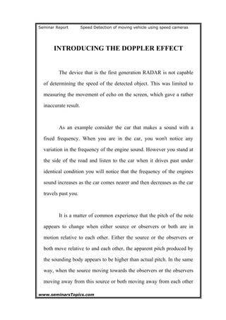 Seminar Report Speed Detection of moving vehicle using speed cameras
INTRODUCING THE DOPPLER EFFECT
The device that is the first generation RADAR is not capable
of determining the speed of the detected object. This was limited to
measuring the movement of echo on the screen, which gave a rather
inaccurate result.
As an example consider the car that makes a sound with a
fixed frequency. When you are in the car, you won't notice any
variation in the frequency of the engine sound. However you stand at
the side of the road and listen to the car when it drives past under
identical condition you will notice that the frequency of the engines
sound increases as the car comes nearer and then decreases as the car
travels past you.
It is a matter of common experience that the pitch of the note
appears to change when either source or observers or both are in
motion relative to each other. Either the source or the observers or
both move relative to and each other, the apparent pitch produced by
the sounding body appears to be higher than actual pitch. In the same
way, when the source moving towards the observers or the observers
moving away from this source or both moving away from each other
www.seminarsTopics.com 7
 