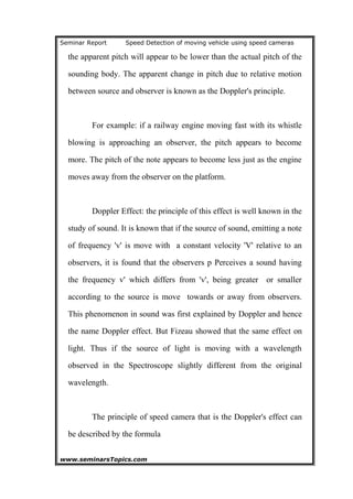 Seminar Report Speed Detection of moving vehicle using speed cameras
the apparent pitch will appear to be lower than the actual pitch of the
sounding body. The apparent change in pitch due to relative motion
between source and observer is known as the Doppler's principle.
For example: if a railway engine moving fast with its whistle
blowing is approaching an observer, the pitch appears to become
more. The pitch of the note appears to become less just as the engine
moves away from the observer on the platform.
Doppler Effect: the principle of this effect is well known in the
study of sound. It is known that if the source of sound, emitting a note
of frequency 'v' is move with a constant velocity 'V' relative to an
observers, it is found that the observers p Perceives a sound having
the frequency v' which differs from 'v', being greater or smaller
according to the source is move towards or away from observers.
This phenomenon in sound was first explained by Doppler and hence
the name Doppler effect. But Fizeau showed that the same effect on
light. Thus if the source of light is moving with a wavelength
observed in the Spectroscope slightly different from the original
wavelength.
The principle of speed camera that is the Doppler's effect can
be described by the formula
www.seminarsTopics.com 8
 