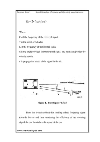 Seminar Report Speed Detection of moving vehicle using speed cameras
fM = 2vfEcos(α/c)
Where
FM if the frequency of the received signal
v is the speed of vehicles
fE if the frequency of transmitted signal
α is the angle between the transmitted signal and path along which the
vehicle travels
c is propagation speed of the signal in the air.
Figure 1. The Doppler Effect
From this we can deduce that sending a fixed frequency signal
towards the car and then measuring the efficiency of the returning
signal the can the deduce the speed of the car.
www.seminarsTopics.com 9
 