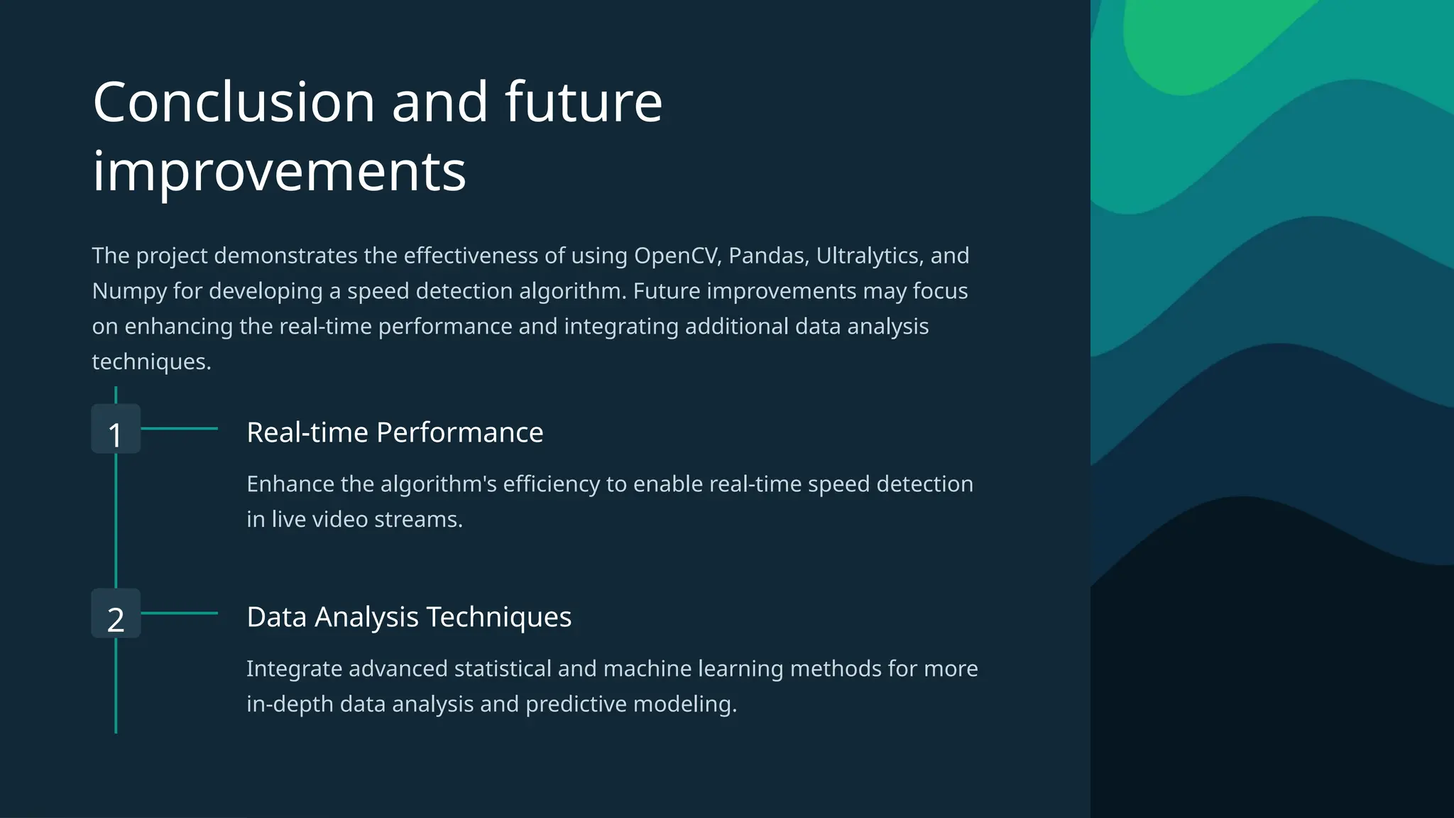 Conclusion and future
improvements
The project demonstrates the effectiveness of using OpenCV, Pandas, Ultralytics, and
Numpy for developing a speed detection algorithm. Future improvements may focus
on enhancing the real-time performance and integrating additional data analysis
techniques.
1 Real-time Performance
Enhance the algorithm's efficiency to enable real-time speed detection
in live video streams.
2 Data Analysis Techniques
Integrate advanced statistical and machine learning methods for more
in-depth data analysis and predictive modeling.
 