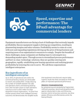 Equipment manufacturers are facing a host of challenges that seriously impede
profitability. Excess equipment supply is driving up competition, resulting in
plummeting margins and sales volumes. Profitability seems to come at a cost,
with new and expanding regulations driving up the price of doing business and
requiring more of an organization’s resources to comply. Despite the breadth of
these challenges, many companies are finding ways to outcompete in a
demanding market space. Through access to streamlined process performance
and best-in-class technology solutions, they are quickly entering new
geographies, rapidly establishing new leasing operations and realizing greater
profitability by lowering the cost to serve. We call these organizations
intelligent enterprises.
Key ingredients of an
intelligent enterprise
Up to 30% of operational costs within the
commercial lending industry are attributable
to rework and wasted effort. Simply reducing
the number of handoffs between the sales
and operations teams and lowering booking
error rates has been shown to slash operations
costs by as much as $32 million for large
equipment finance organizations. It’s proof that
smarter process drives more intelligent business
outcomes and demonstrates the tangible results
Speed, expertise and
performance: The
BPaaS advantage for
commercial lenders
that equipment manufacturers require today.
Superior results like these are based on three key
pillars of improved operational performance.
Process standardization
By reengineering and standardizing fragmented,
inefficient processes, benchmarking performance
against industry best-in-class and linking key
business metrics to business outcomes, you drive
greater efficiency and effectiveness across the
leasing lifecycle.
B A N K I N G A N D F I N A N C I A L S E R V I C E S
 