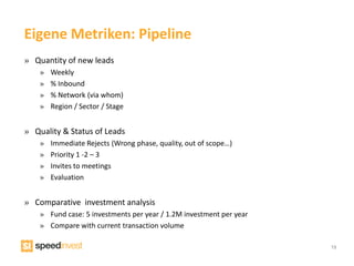 Eigene Metriken: Pipeline
» Quantity of new leads
    »   Weekly
    »   % Inbound
    »   % Network (via whom)
    »   Region / Sector / Stage


» Quality & Status of Leads
    »   Immediate Rejects (Wrong phase, quality, out of scope…)
    »   Priority 1 -2 – 3
    »   Invites to meetings
    »   Evaluation


» Comparative investment analysis
    » Fund case: 5 investments per year / 1.2M investment per year
    » Compare with current transaction volume

                                                                     19
 