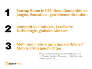 1   Startup Boom in CEE: Neue Generation an
    jungen, Execution - getriebenen Gründern


2   Kompetitive Produkte, Exzellente
    Technologie, globaler Mindset



3   Mehr und mehr internationale Online /
    Mobile Erfolgsgeschichten
                Prezi, Zemanta, DailyDeal, Wikitude, Last.FM,
                123People, 3united, Runtastic, Lookk, Quriosly,
                Jumio, Celtra, etc. ...
 