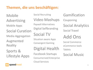 Themen, die uns beschäftigen:
Mobile              Social Recruiting         Gamification
Advertising         Video Mashups             Couponing
                    Paywall Alternatives
Mobile Apps                                   Social Analytics
                    Digital Selfbranding
Social Curation                               Social Travel
                    Social TV
Media Aggregation
                    Situation aware Apps
                                              Add Ons
Augmented           Convergent Gaming         Social Commerce
Reality                                       eCommerce tools
                    Digital Health            Tablets
Sports &
                    Facebook Startups         Social Music
Lifestyle Apps      Consumerized Enterprise
                    Cloud Services
                                                                9
 