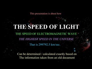 This presentation is about how THE SPEED OF LIGHT THE SPEED OF ELECTROMAGNETIC WAVE THE HIGHEST SPEED IN THE UNIVERSE Can be determined / calculated exactly based on The information taken from an old document That is 299792.5 km/sec. 
