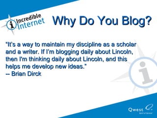 “ It’s a way to maintain my discipline as a scholar  and a writer. If I’m blogging daily about Lincoln,  then I'm thinking daily about Lincoln, and this  helps me develop new ideas.”  -- Brian Dirck Why Do You Blog? 