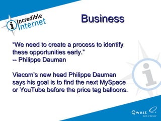“ We need to create a process to identify these opportunities early.” -- Philippe Dauman   Viacom’s new head Philippe Dauman  says his goal is to find the next MySpace  or YouTube before the price tag balloons. Business   