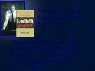 “ We rarely simplify  things, no matter how hard we try.” “ Gadgets are fun, and they may perform tasks we find beneficial, but they don’t actually simplify our lives: they make our lives  more complex.” 