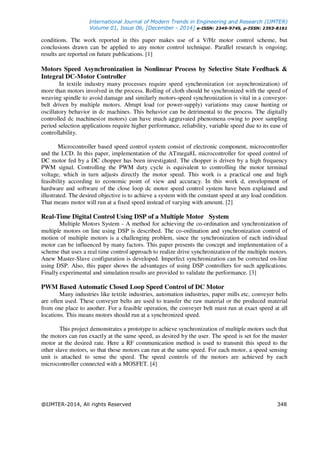 International Journal of Modern Trends in Engineering and Research (IJMTER)
Volume 01, Issue 06, [December - 2014] e-ISSN: 2349-9745, p-ISSN: 2393-8161
@IJMTER-2014, All rights Reserved 348
conditions. The work reported in this paper makes use of a V/Hz motor control scheme, but
conclusions drawn can be applied to any motor control technique. Parallel research is ongoing;
results are reported on future publications. [1]
Motors Speed Asynchronization in Nonlinear Process by Selective State Feedback &
Integral DC-Motor Controller
In textile industry many processes require speed synchronization (or asynchronization) of
more than motors involved in the process. Rolling of cloth should be synchronized with the speed of
weaving spindle to avoid damage and similarly motors-speed synchronization is vital in a conveyor-
belt driven by multiple motors. Abrupt load (or power-supply) variations may cause hunting or
oscillatory behavior in dc machines. This behavior can be detrimental to the process. The digitally
controlled dc machines(or motors) can have much aggravated phenomena owing to poor sampling
period selection applications require higher performance, reliability, variable speed due to its ease of
controllability.
Microcontroller based speed control system consist of electronic component, microcontroller
and the LCD. In this paper, implementation of the ATmega8L microcontroller for speed control of
DC motor fed by a DC chopper has been investigated. The chopper is driven by a high frequency
PWM signal. Controlling the PWM duty cycle is equivalent to controlling the motor terminal
voltage, which in turn adjusts directly the motor speed. This work is a practical one and high
feasibility according to economic point of view and accuracy. In this work d, envelopment of
hardware and software of the close loop dc motor speed control system have been explained and
illustrated. The desired objective is to achieve a system with the constant speed at any load condition.
That means motor will run at a fixed speed instead of varying with amount. [2]
Real-Time Digital Control Using DSP of a Multiple Motor System
Multiple Motors System - A method for achieving the co-ordination and synchronization of
multiple motors on line using DSP is described. The co-ordination and synchronization control of
motion of multiple motors is a challenging problem, since the synchronization of each individual
motor can be influenced by many factors. This paper presents the concept and implementation of a
scheme that uses a real time control approach to realize drive synchronization of the multiple motors.
Anew Master-Slave configuration is developed. Imperfect synchronization can be corrected on-line
using DSP. Also, this paper shows the advantages of using DSP controllers for such applications.
Finally experimental and simulation results are provided to validate the performance. [3]
PWM Based Automatic Closed Loop Speed Control of DC Motor
Many industries like textile industries, automation industries, paper mills etc, conveyer belts
are often used. These conveyer belts are used to transfer the raw material or the produced material
from one place to another. For a feasible operation, the conveyer belt must run at exact speed at all
locations. This means motors should run at a synchronized speed.
This project demonstrates a prototype to achieve synchronization of multiple motors such that
the motors can run exactly at the same speed, as desired by the user. The speed is set for the master
motor at the desired rate. Here a RF communication method is used to transmit this speed to the
other slave motors, so that those motors can run at the same speed. For each motor, a speed sensing
unit is attached to sense the speed. The speed controls of the motors are achieved by each
microcontroller connected with a MOSFET. [4]
 