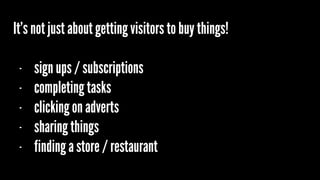 It’s not just about getting visitors to buy things!
- sign ups / subscriptions
- completing tasks
- clicking on adverts
- sharing things
- finding a store / restaurant
 