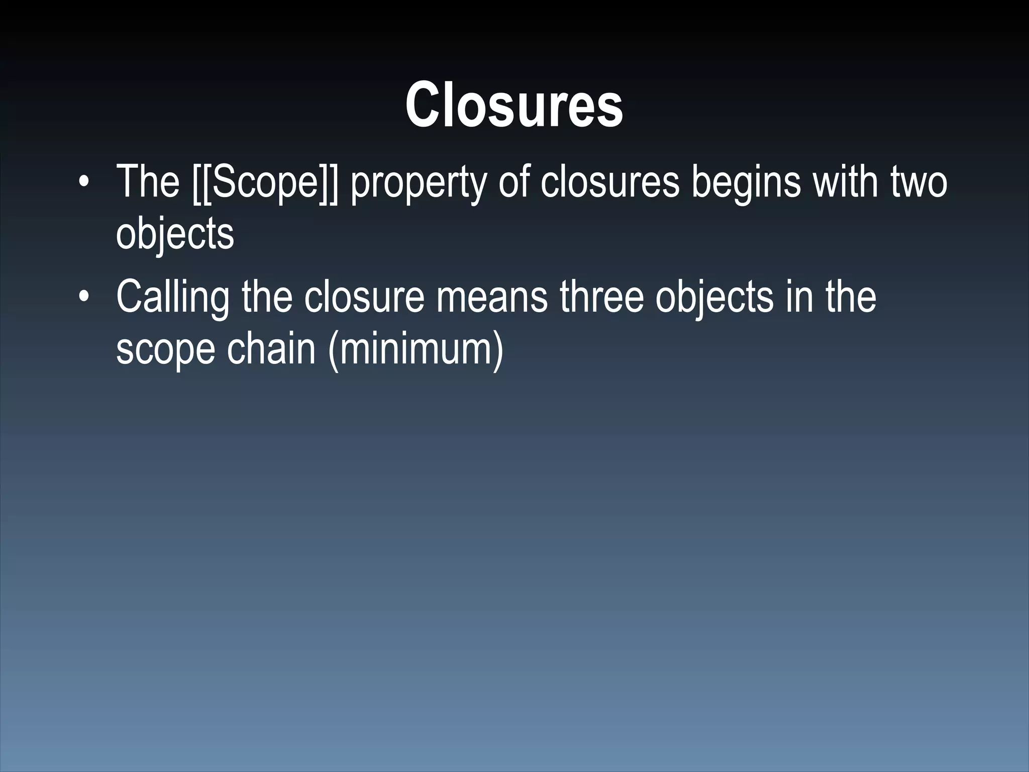 Closures
• The [[Scope]] property of closures begins with two
  objects
• Calling the closure means three objects in the
  scope chain (minimum)
 