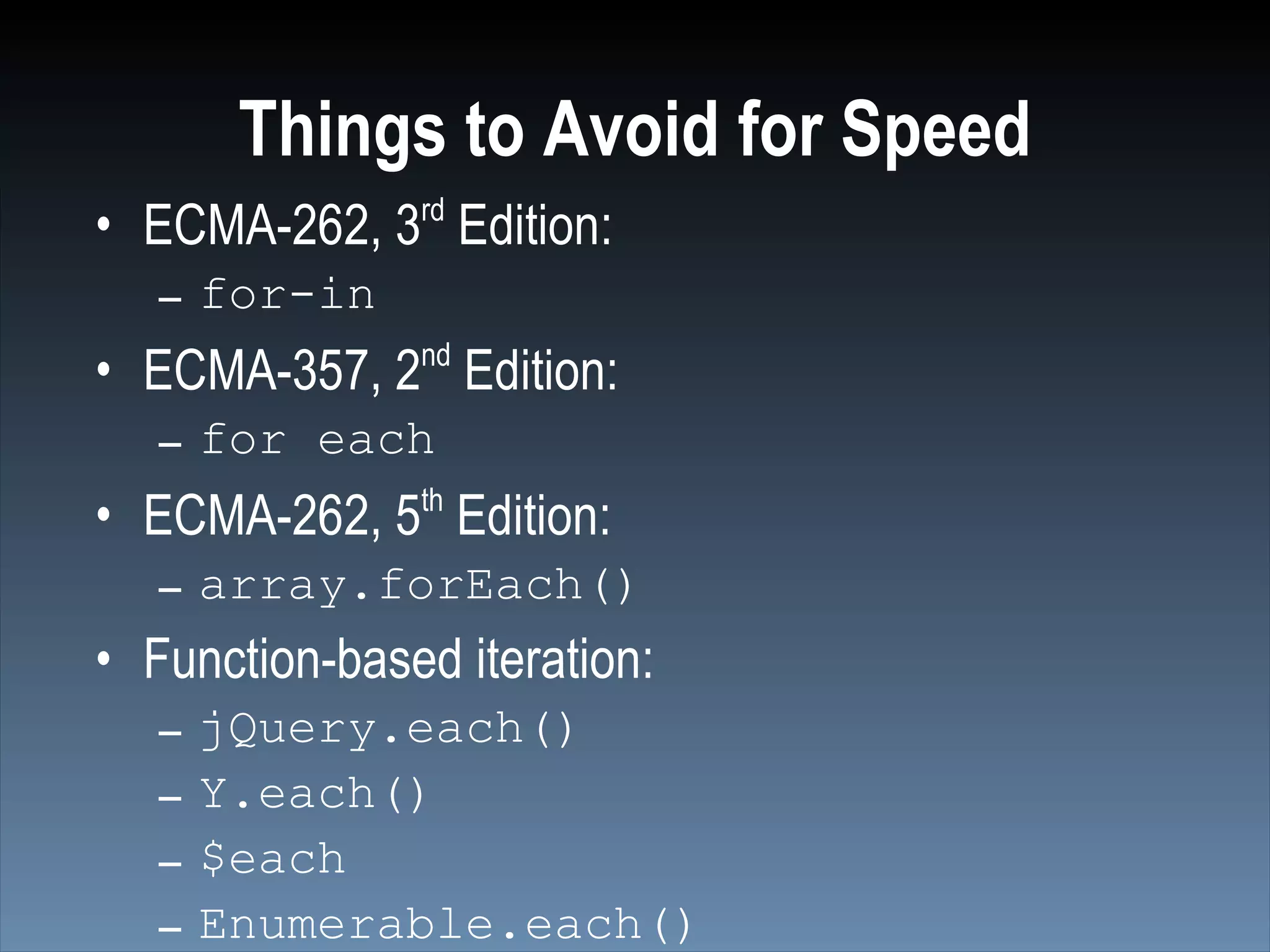 Things to Avoid for Speed
• ECMA-262, 3rd Edition:
   – for-in
               nd
• ECMA-357, 2 Edition:
   – for each
• ECMA-262, 5th Edition:
   – array.forEach()
• Function-based iteration:
   –   jQuery.each()
   –   Y.each()
   –   $each
   –   Enumerable.each()
 