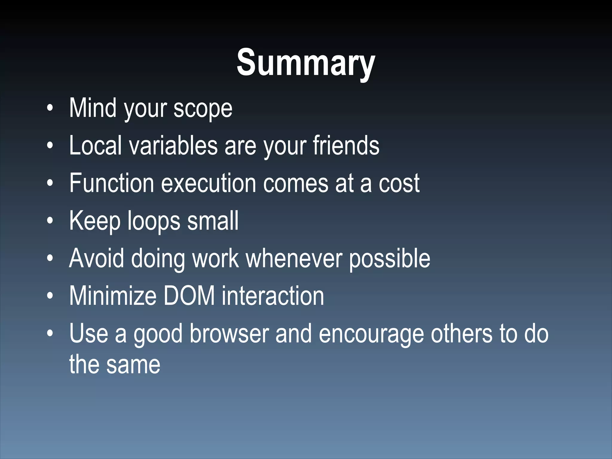 Summary
•   Mind your scope
•   Local variables are your friends
•   Function execution comes at a cost
•   Keep loops small
•   Avoid doing work whenever possible
•   Minimize DOM interaction
•   Use a good browser and encourage others to do
    the same
 