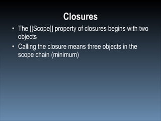 Closures
• The [[Scope]] property of closures begins with two
  objects
• Calling the closure means three objects in the
  scope chain (minimum)
 