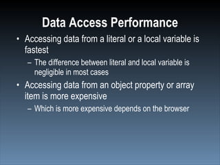 Data Access Performance
• Accessing data from a literal or a local variable is
  fastest
   – The difference between literal and local variable is
     negligible in most cases
• Accessing data from an object property or array
  item is more expensive
   – Which is more expensive depends on the browser
 