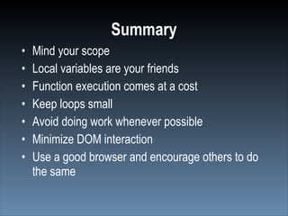 Summary
•   Mind your scope
•   Local variables are your friends
•   Function execution comes at a cost
•   Keep loops small
•   Avoid doing work whenever possible
•   Minimize DOM interaction
•   Use a good browser and encourage others to do
    the same
 