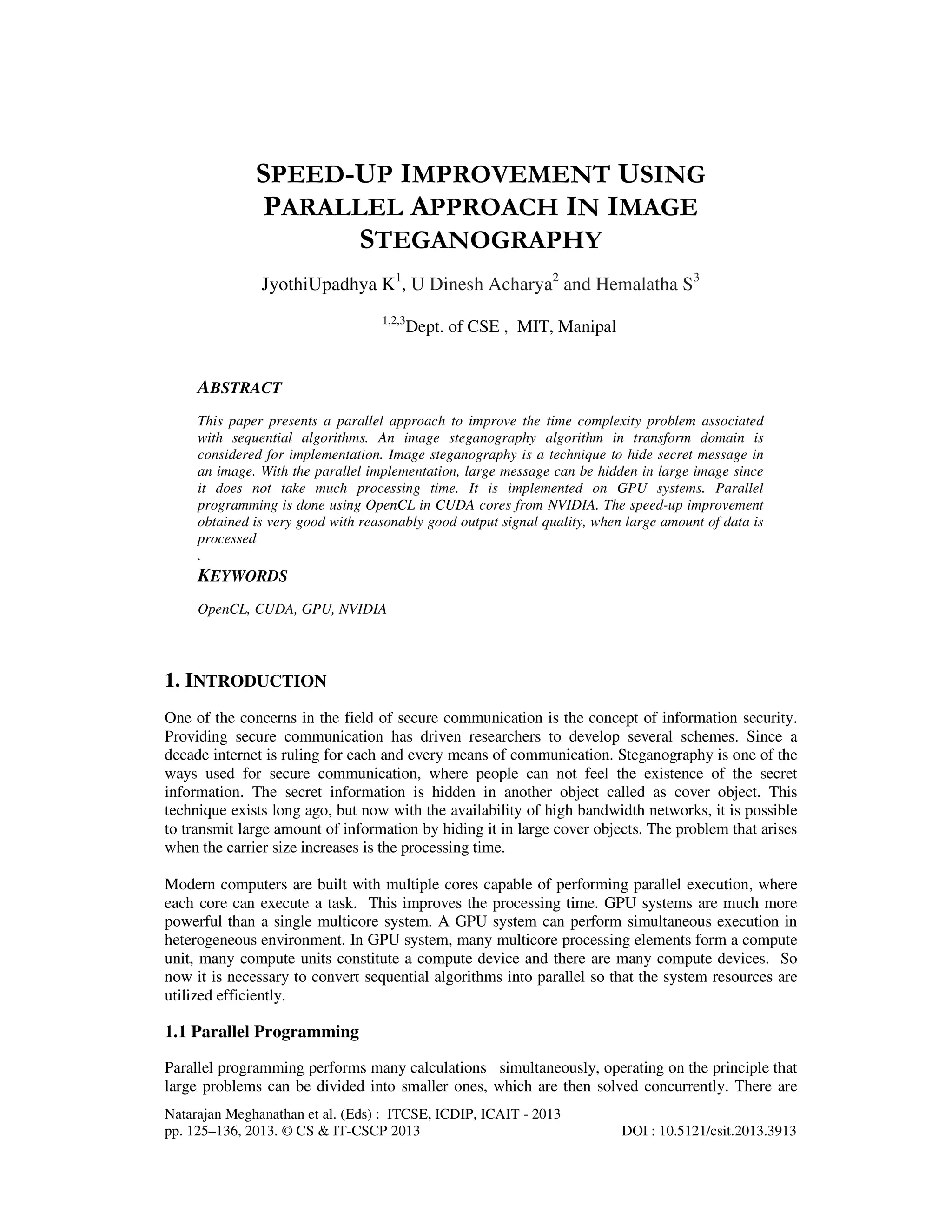 SPEED-UP IMPROVEMENT USING
PARALLEL APPROACH IN IMAGE
STEGANOGRAPHY
JyothiUpadhya K1, U Dinesh Acharya2 and Hemalatha S3
1,2,3

Dept. of CSE , MIT, Manipal

ABSTRACT
This paper presents a parallel approach to improve the time complexity problem associated
with sequential algorithms. An image steganography algorithm in transform domain is
considered for implementation. Image steganography is a technique to hide secret message in
an image. With the parallel implementation, large message can be hidden in large image since
it does not take much processing time. It is implemented on GPU systems. Parallel
programming is done using OpenCL in CUDA cores from NVIDIA. The speed-up improvement
obtained is very good with reasonably good output signal quality, when large amount of data is
processed
.

KEYWORDS
OpenCL, CUDA, GPU, NVIDIA

1. INTRODUCTION
One of the concerns in the field of secure communication is the concept of information security.
Providing secure communication has driven researchers to develop several schemes. Since a
decade internet is ruling for each and every means of communication. Steganography is one of the
ways used for secure communication, where people can not feel the existence of the secret
information. The secret information is hidden in another object called as cover object. This
technique exists long ago, but now with the availability of high bandwidth networks, it is possible
to transmit large amount of information by hiding it in large cover objects. The problem that arises
when the carrier size increases is the processing time.
Modern computers are built with multiple cores capable of performing parallel execution, where
each core can execute a task. This improves the processing time. GPU systems are much more
powerful than a single multicore system. A GPU system can perform simultaneous execution in
heterogeneous environment. In GPU system, many multicore processing elements form a compute
unit, many compute units constitute a compute device and there are many compute devices. So
now it is necessary to convert sequential algorithms into parallel so that the system resources are
utilized efficiently.

1.1 Parallel Programming
Parallel programming performs many calculations simultaneously, operating on the principle that
large problems can be divided into smaller ones, which are then solved concurrently. There are
Natarajan Meghanathan et al. (Eds) : ITCSE, ICDIP, ICAIT - 2013
pp. 125–136, 2013. © CS & IT-CSCP 2013

DOI : 10.5121/csit.2013.3913

 