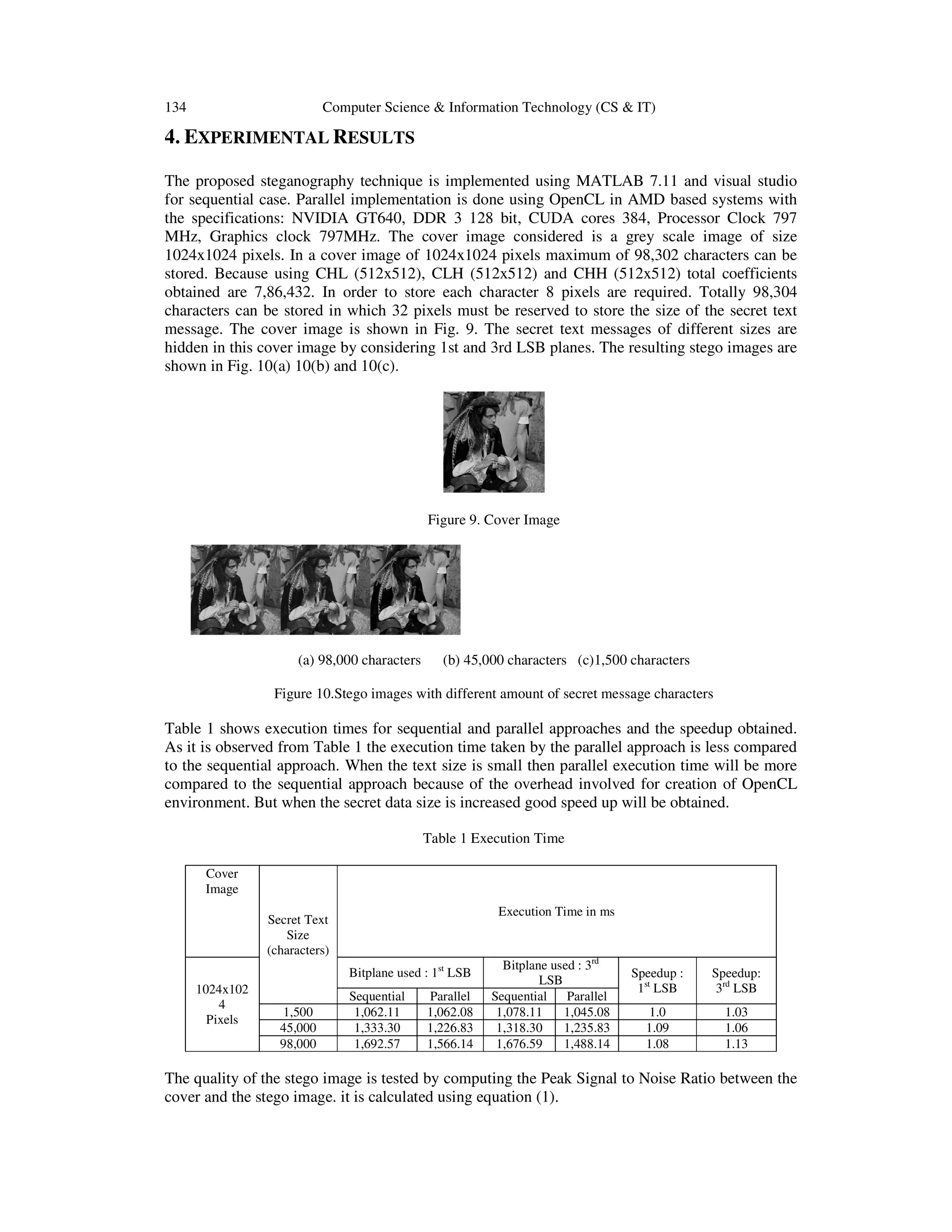 134

Computer Science & Information Technology (CS & IT)

4. EXPERIMENTAL RESULTS
The proposed steganography technique is implemented using MATLAB 7.11 and visual studio
for sequential case. Parallel implementation is done using OpenCL in AMD based systems with
the specifications: NVIDIA GT640, DDR 3 128 bit, CUDA cores 384, Processor Clock 797
MHz, Graphics clock 797MHz. The cover image considered is a grey scale image of size
1024x1024 pixels. In a cover image of 1024x1024 pixels maximum of 98,302 characters can be
stored. Because using CHL (512x512), CLH (512x512) and CHH (512x512) total coefficients
obtained are 7,86,432. In order to store each character 8 pixels are required. Totally 98,304
characters can be stored in which 32 pixels must be reserved to store the size of the secret text
message. The cover image is shown in Fig. 9. The secret text messages of different sizes are
hidden in this cover image by considering 1st and 3rd LSB planes. The resulting stego images are
shown in Fig. 10(a) 10(b) and 10(c).

Figure 9. Cover Image

(a) 98,000 characters

(b) 45,000 characters (c)1,500 characters

Figure 10.Stego images with different amount of secret message characters

Table 1 shows execution times for sequential and parallel approaches and the speedup obtained.
As it is observed from Table 1 the execution time taken by the parallel approach is less compared
to the sequential approach. When the text size is small then parallel execution time will be more
compared to the sequential approach because of the overhead involved for creation of OpenCL
environment. But when the secret data size is increased good speed up will be obtained.
Table 1 Execution Time
Cover
Image
Execution Time in ms

Secret Text
Size
(characters)
Bitplane used : 1st LSB
1024x102
4
Pixels

1,500
45,000
98,000

Sequential
1,062.11
1,333.30
1,692.57

Parallel
1,062.08
1,226.83
1,566.14

Bitplane used : 3rd
LSB
Sequential
Parallel
1,078.11
1,045.08
1,318.30
1,235.83
1,676.59
1,488.14

Speedup :
1st LSB

Speedup:
3rd LSB

1.0
1.09
1.08

1.03
1.06
1.13

The quality of the stego image is tested by computing the Peak Signal to Noise Ratio between the
cover and the stego image. it is calculated using equation (1).

 