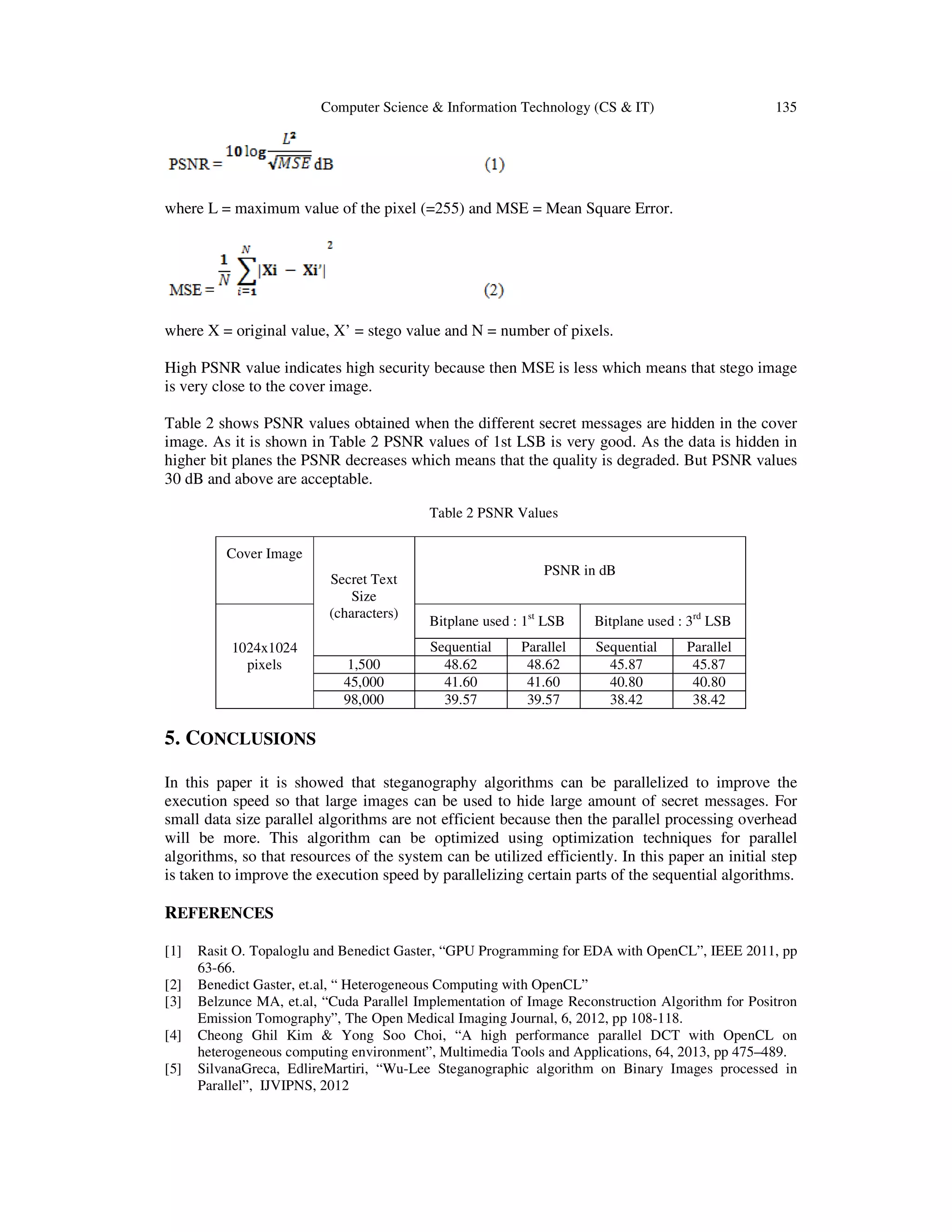Computer Science & Information Technology (CS & IT)

135

where L = maximum value of the pixel (=255) and MSE = Mean Square Error.

where X = original value, X’ = stego value and N = number of pixels.
High PSNR value indicates high security because then MSE is less which means that stego image
is very close to the cover image.
Table 2 shows PSNR values obtained when the different secret messages are hidden in the cover
image. As it is shown in Table 2 PSNR values of 1st LSB is very good. As the data is hidden in
higher bit planes the PSNR decreases which means that the quality is degraded. But PSNR values
30 dB and above are acceptable.
Table 2 PSNR Values
Cover Image
Secret Text
Size
(characters)
1024x1024
pixels

1,500
45,000
98,000

PSNR in dB
Bitplane used : 1st LSB

Bitplane used : 3rd LSB

Sequential
48.62
41.60
39.57

Sequential
45.87
40.80
38.42

Parallel
48.62
41.60
39.57

Parallel
45.87
40.80
38.42

5. CONCLUSIONS
In this paper it is showed that steganography algorithms can be parallelized to improve the
execution speed so that large images can be used to hide large amount of secret messages. For
small data size parallel algorithms are not efficient because then the parallel processing overhead
will be more. This algorithm can be optimized using optimization techniques for parallel
algorithms, so that resources of the system can be utilized efficiently. In this paper an initial step
is taken to improve the execution speed by parallelizing certain parts of the sequential algorithms.

REFERENCES
[1]
[2]
[3]
[4]
[5]

Rasit O. Topaloglu and Benedict Gaster, “GPU Programming for EDA with OpenCL”, IEEE 2011, pp
63-66.
Benedict Gaster, et.al, “ Heterogeneous Computing with OpenCL”
Belzunce MA, et.al, “Cuda Parallel Implementation of Image Reconstruction Algorithm for Positron
Emission Tomography”, The Open Medical Imaging Journal, 6, 2012, pp 108-118.
Cheong Ghil Kim & Yong Soo Choi, “A high performance parallel DCT with OpenCL on
heterogeneous computing environment”, Multimedia Tools and Applications, 64, 2013, pp 475–489.
SilvanaGreca, EdlireMartiri, “Wu-Lee Steganographic algorithm on Binary Images processed in
Parallel”, IJVIPNS, 2012

 