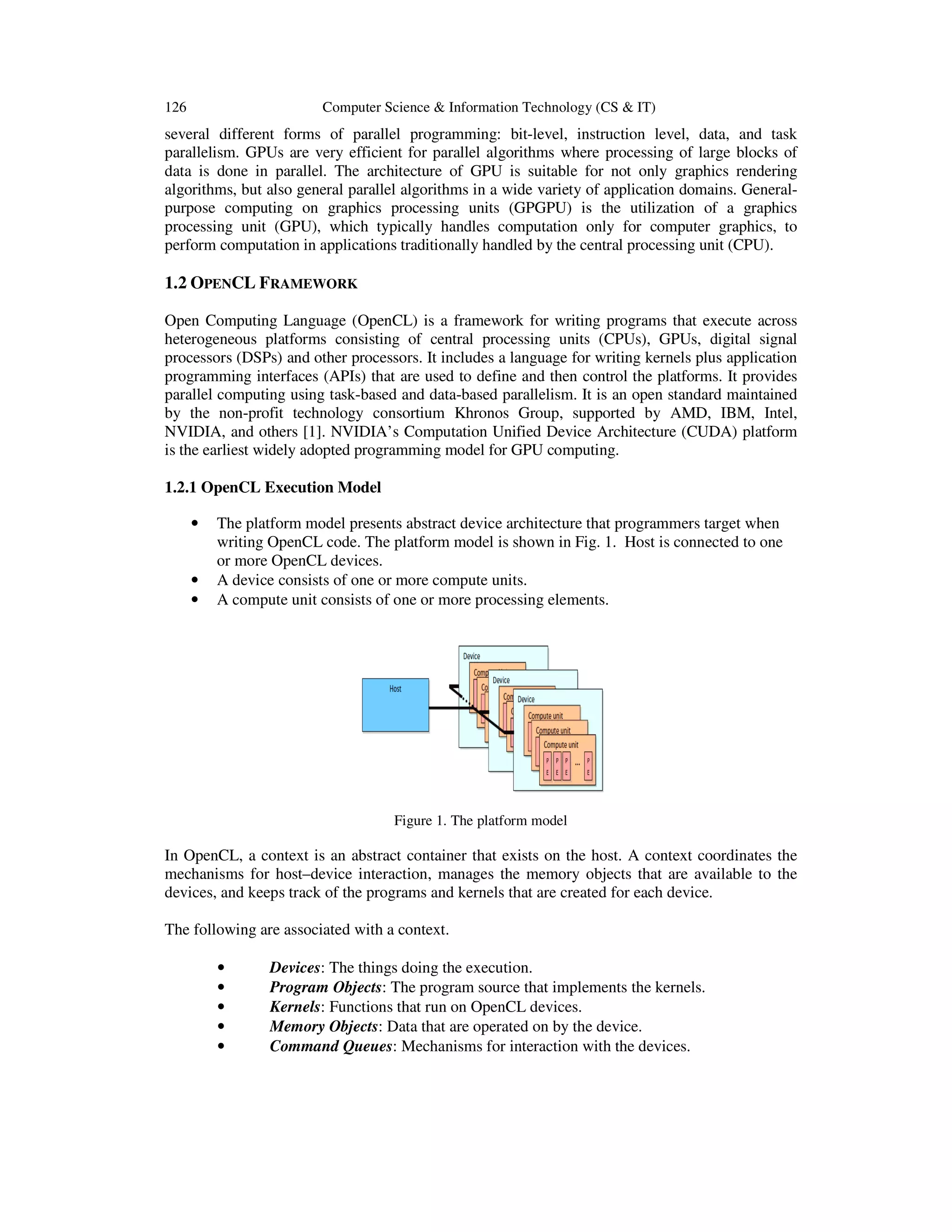 126

Computer Science & Information Technology (CS & IT)

several different forms of parallel programming: bit-level, instruction level, data, and task
parallelism. GPUs are very efficient for parallel algorithms where processing of large blocks of
data is done in parallel. The architecture of GPU is suitable for not only graphics rendering
algorithms, but also general parallel algorithms in a wide variety of application domains. Generalpurpose computing on graphics processing units (GPGPU) is the utilization of a graphics
processing unit (GPU), which typically handles computation only for computer graphics, to
perform computation in applications traditionally handled by the central processing unit (CPU).

1.2 OPENCL FRAMEWORK
Open Computing Language (OpenCL) is a framework for writing programs that execute across
heterogeneous platforms consisting of central processing units (CPUs), GPUs, digital signal
processors (DSPs) and other processors. It includes a language for writing kernels plus application
programming interfaces (APIs) that are used to define and then control the platforms. It provides
parallel computing using task-based and data-based parallelism. It is an open standard maintained
by the non-profit technology consortium Khronos Group, supported by AMD, IBM, Intel,
NVIDIA, and others [1]. NVIDIA’s Computation Unified Device Architecture (CUDA) platform
is the earliest widely adopted programming model for GPU computing.
1.2.1 OpenCL Execution Model
•

•
•

The platform model presents abstract device architecture that programmers target when
writing OpenCL code. The platform model is shown in Fig. 1. Host is connected to one
or more OpenCL devices.
A device consists of one or more compute units.
A compute unit consists of one or more processing elements.

Figure 1. The platform model

In OpenCL, a context is an abstract container that exists on the host. A context coordinates the
mechanisms for host–device interaction, manages the memory objects that are available to the
devices, and keeps track of the programs and kernels that are created for each device.
The following are associated with a context.
•
•
•
•
•

Devices: The things doing the execution.
Program Objects: The program source that implements the kernels.
Kernels: Functions that run on OpenCL devices.
Memory Objects: Data that are operated on by the device.
Command Queues: Mechanisms for interaction with the devices.

 