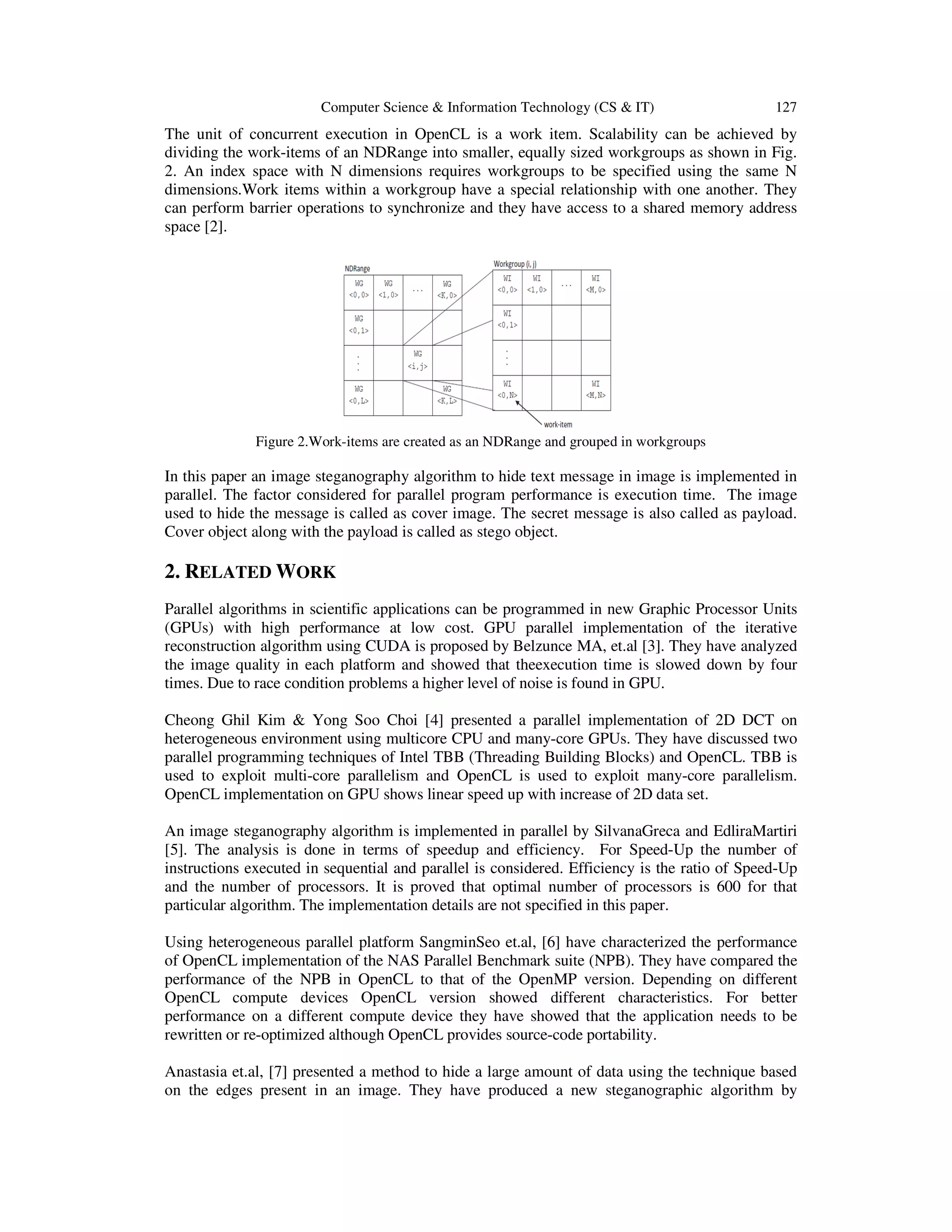 Computer Science & Information Technology (CS & IT)

127

The unit of concurrent execution in OpenCL is a work item. Scalability can be achieved by
dividing the work-items of an NDRange into smaller, equally sized workgroups as shown in Fig.
2. An index space with N dimensions requires workgroups to be specified using the same N
dimensions.Work items within a workgroup have a special relationship with one another. They
can perform barrier operations to synchronize and they have access to a shared memory address
space [2].

Figure 2.Work-items are created as an NDRange and grouped in workgroups

In this paper an image steganography algorithm to hide text message in image is implemented in
parallel. The factor considered for parallel program performance is execution time. The image
used to hide the message is called as cover image. The secret message is also called as payload.
Cover object along with the payload is called as stego object.

2. RELATED WORK
Parallel algorithms in scientific applications can be programmed in new Graphic Processor Units
(GPUs) with high performance at low cost. GPU parallel implementation of the iterative
reconstruction algorithm using CUDA is proposed by Belzunce MA, et.al [3]. They have analyzed
the image quality in each platform and showed that theexecution time is slowed down by four
times. Due to race condition problems a higher level of noise is found in GPU.
Cheong Ghil Kim & Yong Soo Choi [4] presented a parallel implementation of 2D DCT on
heterogeneous environment using multicore CPU and many-core GPUs. They have discussed two
parallel programming techniques of Intel TBB (Threading Building Blocks) and OpenCL. TBB is
used to exploit multi-core parallelism and OpenCL is used to exploit many-core parallelism.
OpenCL implementation on GPU shows linear speed up with increase of 2D data set.
An image steganography algorithm is implemented in parallel by SilvanaGreca and EdliraMartiri
[5]. The analysis is done in terms of speedup and efficiency. For Speed-Up the number of
instructions executed in sequential and parallel is considered. Efficiency is the ratio of Speed-Up
and the number of processors. It is proved that optimal number of processors is 600 for that
particular algorithm. The implementation details are not specified in this paper.
Using heterogeneous parallel platform SangminSeo et.al, [6] have characterized the performance
of OpenCL implementation of the NAS Parallel Benchmark suite (NPB). They have compared the
performance of the NPB in OpenCL to that of the OpenMP version. Depending on different
OpenCL compute devices OpenCL version showed different characteristics. For better
performance on a different compute device they have showed that the application needs to be
rewritten or re-optimized although OpenCL provides source-code portability.
Anastasia et.al, [7] presented a method to hide a large amount of data using the technique based
on the edges present in an image. They have produced a new steganographic algorithm by

 