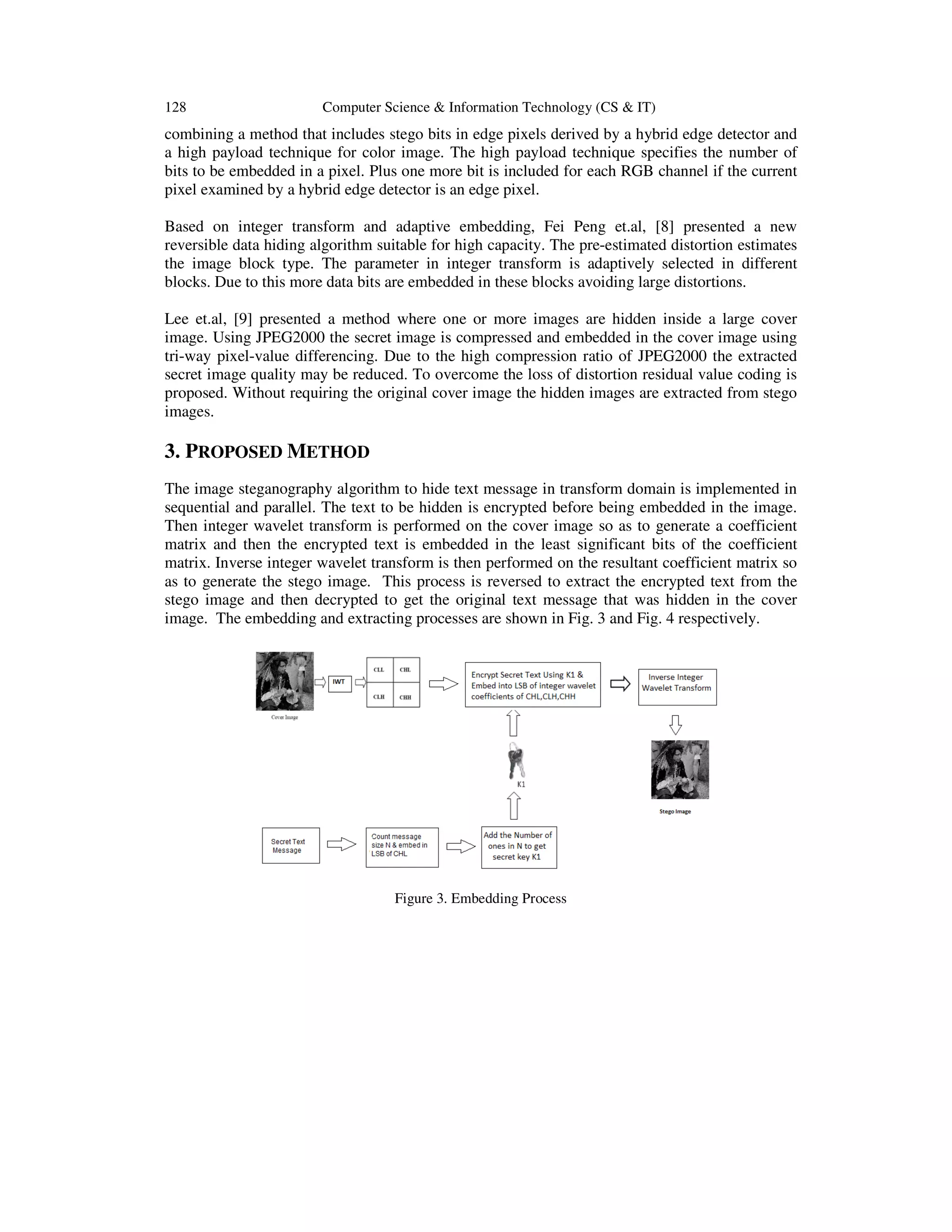 128

Computer Science & Information Technology (CS & IT)

combining a method that includes stego bits in edge pixels derived by a hybrid edge detector and
a high payload technique for color image. The high payload technique specifies the number of
bits to be embedded in a pixel. Plus one more bit is included for each RGB channel if the current
pixel examined by a hybrid edge detector is an edge pixel.
Based on integer transform and adaptive embedding, Fei Peng et.al, [8] presented a new
reversible data hiding algorithm suitable for high capacity. The pre-estimated distortion estimates
the image block type. The parameter in integer transform is adaptively selected in different
blocks. Due to this more data bits are embedded in these blocks avoiding large distortions.
Lee et.al, [9] presented a method where one or more images are hidden inside a large cover
image. Using JPEG2000 the secret image is compressed and embedded in the cover image using
tri-way pixel-value differencing. Due to the high compression ratio of JPEG2000 the extracted
secret image quality may be reduced. To overcome the loss of distortion residual value coding is
proposed. Without requiring the original cover image the hidden images are extracted from stego
images.

3. PROPOSED METHOD
The image steganography algorithm to hide text message in transform domain is implemented in
sequential and parallel. The text to be hidden is encrypted before being embedded in the image.
Then integer wavelet transform is performed on the cover image so as to generate a coefficient
matrix and then the encrypted text is embedded in the least significant bits of the coefficient
matrix. Inverse integer wavelet transform is then performed on the resultant coefficient matrix so
as to generate the stego image. This process is reversed to extract the encrypted text from the
stego image and then decrypted to get the original text message that was hidden in the cover
image. The embedding and extracting processes are shown in Fig. 3 and Fig. 4 respectively.

Figure 3. Embedding Process

 