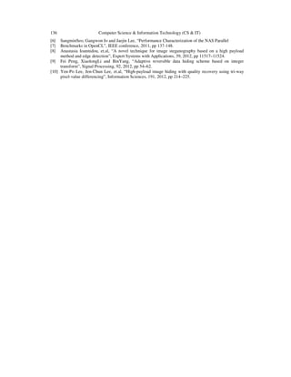 136
[6]
[7]
[8]

Computer Science & Information Technology (CS & IT)

SangminSeo, Gangwon Jo and Jaejin Lee, “Performance Characterization of the NAS Parallel
Benchmarks in OpenCL”, IEEE conference, 2011, pp 137-148.
Anastasia Ioannidou, et.al, “A novel technique for image steganography based on a high payload
method and edge detection”, Expert Systems with Applications, 39, 2012, pp 11517–11524.
[9] Fei Peng, XiaolongLi and BinYang, “Adaptive reversible data hiding scheme based on integer
transform”, Signal Processing, 92, 2012, pp 54–62.
[10] Yen-Po Lee, Jen-Chun Lee, et.al, “High-payload image hiding with quality recovery using tri-way
pixel-value differencing”, Information Sciences, 191, 2012, pp 214–225.

 