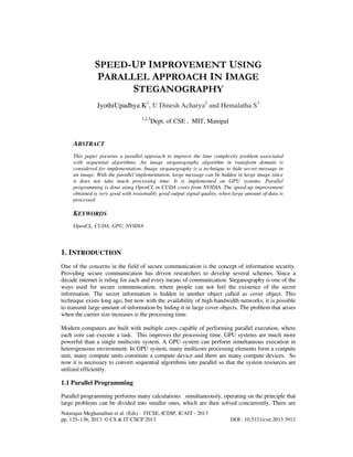 SPEED-UP IMPROVEMENT USING
PARALLEL APPROACH IN IMAGE
STEGANOGRAPHY
JyothiUpadhya K1, U Dinesh Acharya2 and Hemalatha S3
1,2,3

Dept. of CSE , MIT, Manipal

ABSTRACT
This paper presents a parallel approach to improve the time complexity problem associated
with sequential algorithms. An image steganography algorithm in transform domain is
considered for implementation. Image steganography is a technique to hide secret message in
an image. With the parallel implementation, large message can be hidden in large image since
it does not take much processing time. It is implemented on GPU systems. Parallel
programming is done using OpenCL in CUDA cores from NVIDIA. The speed-up improvement
obtained is very good with reasonably good output signal quality, when large amount of data is
processed
.

KEYWORDS
OpenCL, CUDA, GPU, NVIDIA

1. INTRODUCTION
One of the concerns in the field of secure communication is the concept of information security.
Providing secure communication has driven researchers to develop several schemes. Since a
decade internet is ruling for each and every means of communication. Steganography is one of the
ways used for secure communication, where people can not feel the existence of the secret
information. The secret information is hidden in another object called as cover object. This
technique exists long ago, but now with the availability of high bandwidth networks, it is possible
to transmit large amount of information by hiding it in large cover objects. The problem that arises
when the carrier size increases is the processing time.
Modern computers are built with multiple cores capable of performing parallel execution, where
each core can execute a task. This improves the processing time. GPU systems are much more
powerful than a single multicore system. A GPU system can perform simultaneous execution in
heterogeneous environment. In GPU system, many multicore processing elements form a compute
unit, many compute units constitute a compute device and there are many compute devices. So
now it is necessary to convert sequential algorithms into parallel so that the system resources are
utilized efficiently.

1.1 Parallel Programming
Parallel programming performs many calculations simultaneously, operating on the principle that
large problems can be divided into smaller ones, which are then solved concurrently. There are
Natarajan Meghanathan et al. (Eds) : ITCSE, ICDIP, ICAIT - 2013
pp. 125–136, 2013. © CS & IT-CSCP 2013

DOI : 10.5121/csit.2013.3913

 