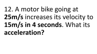 12. A motor bike going at
25m/s increases its velocity to
15m/s in 4 seconds. What its
acceleration?