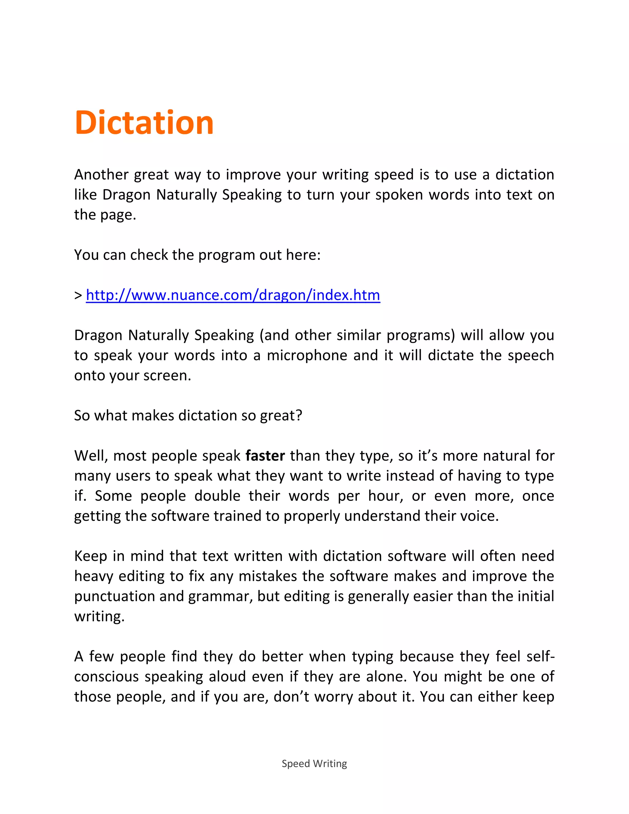 Speed Writing
Dictation
Another great way to improve your writing speed is to use a dictation
like Dragon Naturally Speaking to turn your spoken words into text on
the page.
You can check the program out here:
> http://www.nuance.com/dragon/index.htm
Dragon Naturally Speaking (and other similar programs) will allow you
to speak your words into a microphone and it will dictate the speech
onto your screen.
So what makes dictation so great?
Well, most people speak faster than they type, so it’s more natural for
many users to speak what they want to write instead of having to type
if. Some people double their words per hour, or even more, once
getting the software trained to properly understand their voice.
Keep in mind that text written with dictation software will often need
heavy editing to fix any mistakes the software makes and improve the
punctuation and grammar, but editing is generally easier than the initial
writing.
A few people find they do better when typing because they feel self-
conscious speaking aloud even if they are alone. You might be one of
those people, and if you are, don’t worry about it. You can either keep
 
